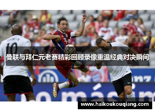 曼联与拜仁元老赛精彩回顾录像重温经典对决瞬间