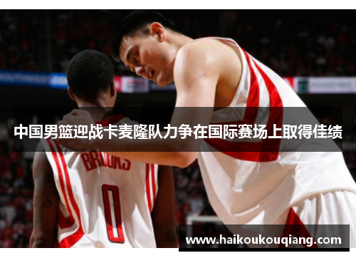 中国男篮迎战卡麦隆队力争在国际赛场上取得佳绩